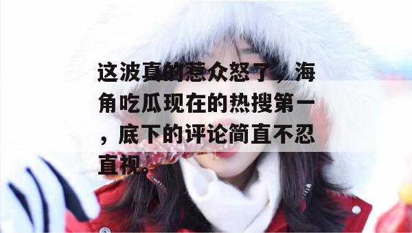 这波真的惹众怒了,海角吃瓜现在的热搜第一,底下的评论简直不忍直视。 这波真的惹众怒了,海角吃瓜现在的热搜第一,底下的评论简直不忍直视。