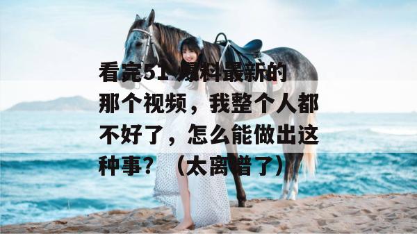 看完51 爆料最新的那个视频，我整个人都不好了，怎么能做出这种事？（太离谱了）