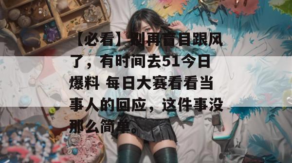【必看】别再盲目跟风了,有时间去51今日爆料 每日大赛看看当事人的回应,这件事没那么简单。 【必看】别再盲目跟风了,有时间去51今日爆料 每日大赛看看当事人的回应,这件事没那么简单。