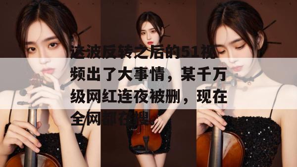 这波反转之后的51视频出了大事情，某千万级网红连夜被删，现在全网都在搜。