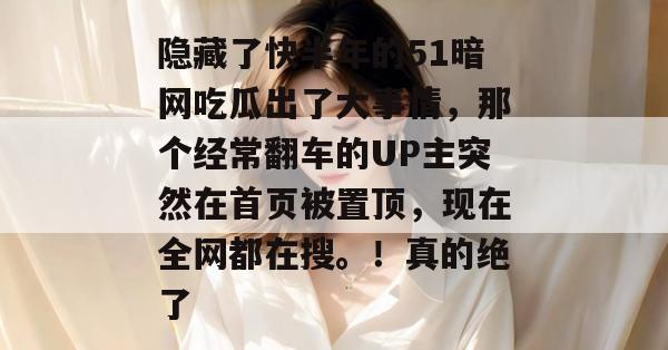 隐藏了快半年的51暗网吃瓜出了大事情，那个经常翻车的UP主突然在首页被置顶，现在全网都在搜。！真的绝了