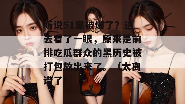 听说51黑被爆了?进去看了一眼,原来是前排吃瓜群众的黑历史被打包放出来了。(太离谱了) 听说51黑被爆了?进去看了一眼,原来是前排吃瓜群众的黑历史被打包放出来了。(太离谱了)