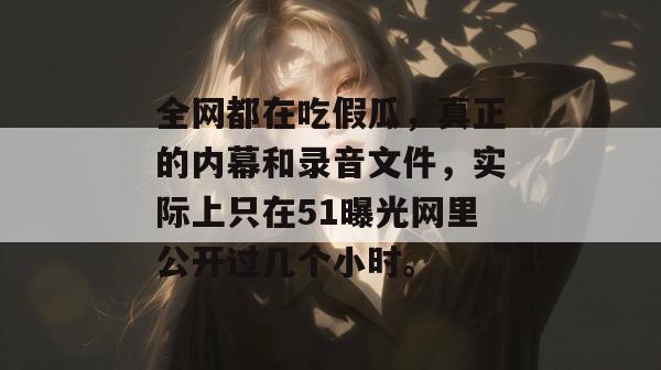 全网都在吃假瓜,真正的内幕和录音文件,实际上只在51曝光网里公开过几个小时。 全网都在吃假瓜,真正的内幕和录音文件,实际上只在51曝光网里公开过几个小时。