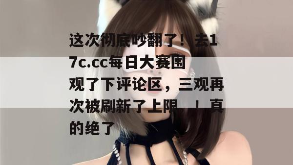 这次彻底吵翻了！去17c.cc每日大赛围观了下评论区，三观再次被刷新了上限。！真的绝了