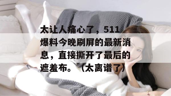 太让人痛心了,511爆料今晚刷屏的最新消息,直接撕开了最后的遮羞布。(太离谱了) 太让人痛心了,511爆料今晚刷屏的最新消息,直接撕开了最后的遮羞布。(太离谱了)