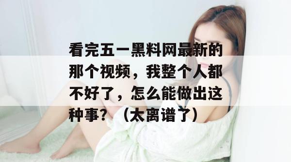 看完五一黑料网最新的那个视频,我整个人都不好了,怎么能做出这种事?(太离谱了) 看完五一黑料网最新的那个视频,我整个人都不好了,怎么能做出这种事?(太离谱了)