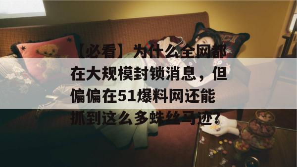 【必看】为什么全网都在大规模封锁消息,但偏偏在51爆料网还能抓到这么多蛛丝马迹? 【必看】为什么全网都在大规模封锁消息,但偏偏在51爆料网还能抓到这么多蛛丝马迹?