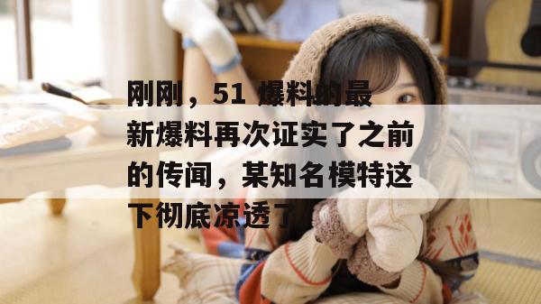 刚刚，51 爆料的最新爆料再次证实了之前的传闻，某知名模特这下彻底凉透了。