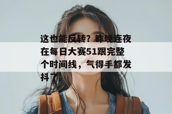 这也能反转？昨晚连夜在每日大赛51跟完整个时间线，气得手都发抖了。