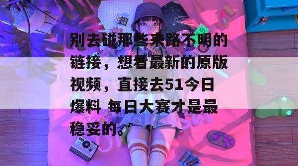 别去碰那些来路不明的链接，想看最新的原版视频，直接去51今日爆料 每日大赛才是最稳妥的。