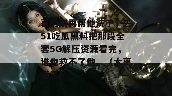 真的别再帮他洗了,去51吃瓜黑料把那段全套5G解压资源看完,谁也救不了他。(太离谱了)